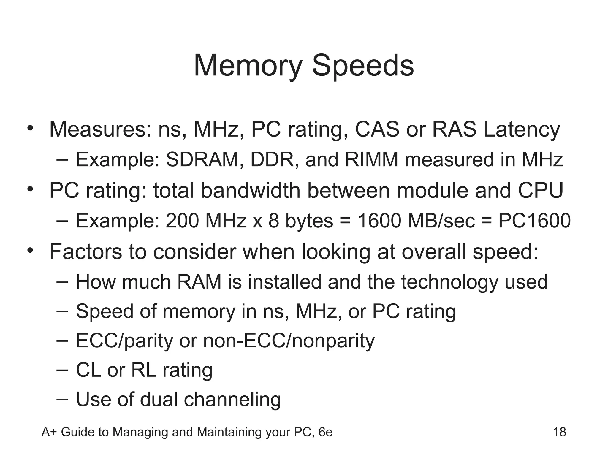 Memory Speeds Measures: ns, MHz, PC rating, CAS or RAS Latency Example: SDRAM, DDR, and RIMM measured in MHz PC rating: total bandwidth between module and CPU  Example: 200 MHz x 8 bytes = 1600 MB/sec = PC1600 Factors to consider when looking at overall speed: How much RAM is installed and the technology used Speed of memory in ns, MHz, or PC rating ECC/parity or non-ECC/nonparity CL or RL rating  Use of dual channeling  