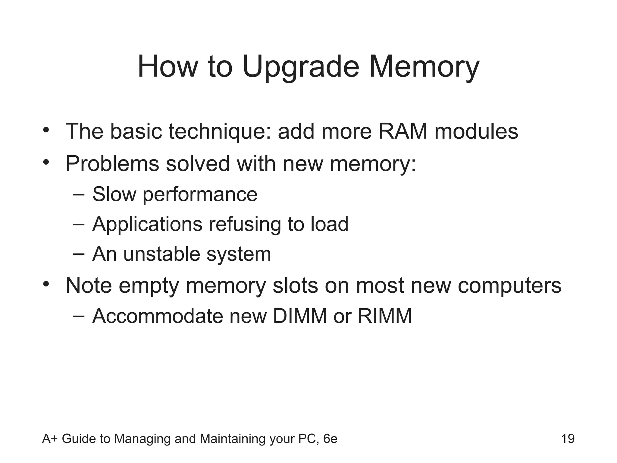 How to Upgrade Memory The basic technique: add more RAM modules Problems solved with new memory: Slow performance Applications refusing to load An unstable system Note empty memory slots on most new computers Accommodate new DIMM or RIMM 