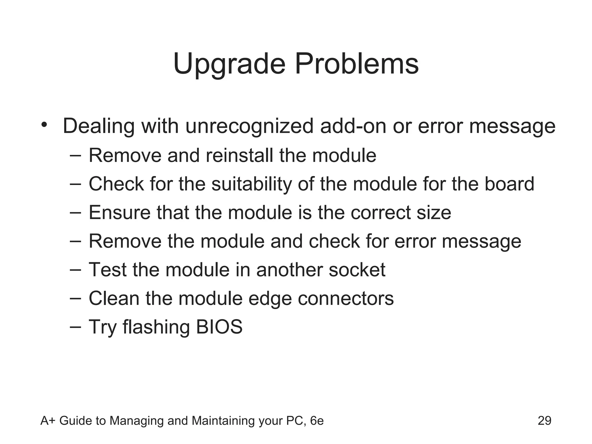 Upgrade Problems Dealing with unrecognized add-on or error message Remove and reinstall the module Check for the suitability of the module for the board Ensure that the module is the correct size Remove the module and check for error message Test the module in another socket Clean the module edge connectors Try flashing BIOS  