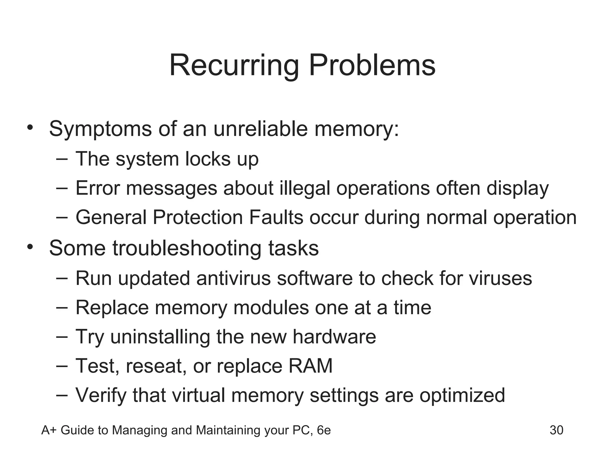 Recurring Problems Symptoms of an unreliable memory: The system locks up  Error messages about illegal operations often display  General Protection Faults occur during normal operation Some troubleshooting tasks Run updated antivirus software to check for viruses Replace memory modules one at a time Try uninstalling the new hardware Test, reseat, or replace RAM Verify that virtual memory settings are optimized  