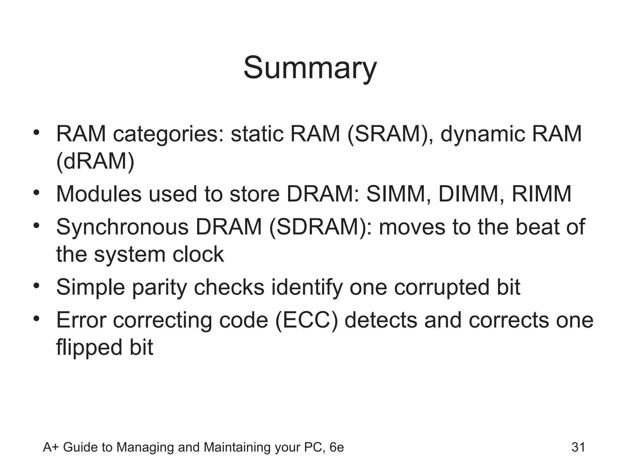 Summary  RAM categories: static RAM (SRAM), dynamic RAM (dRAM) Modules used to store DRAM: SIMM, DIMM, RIMM Synchronous DRAM (SDRAM): moves to the beat of the system clock Simple parity checks identify one corrupted bit  Error correcting code (ECC) detects and corrects one flipped bit 