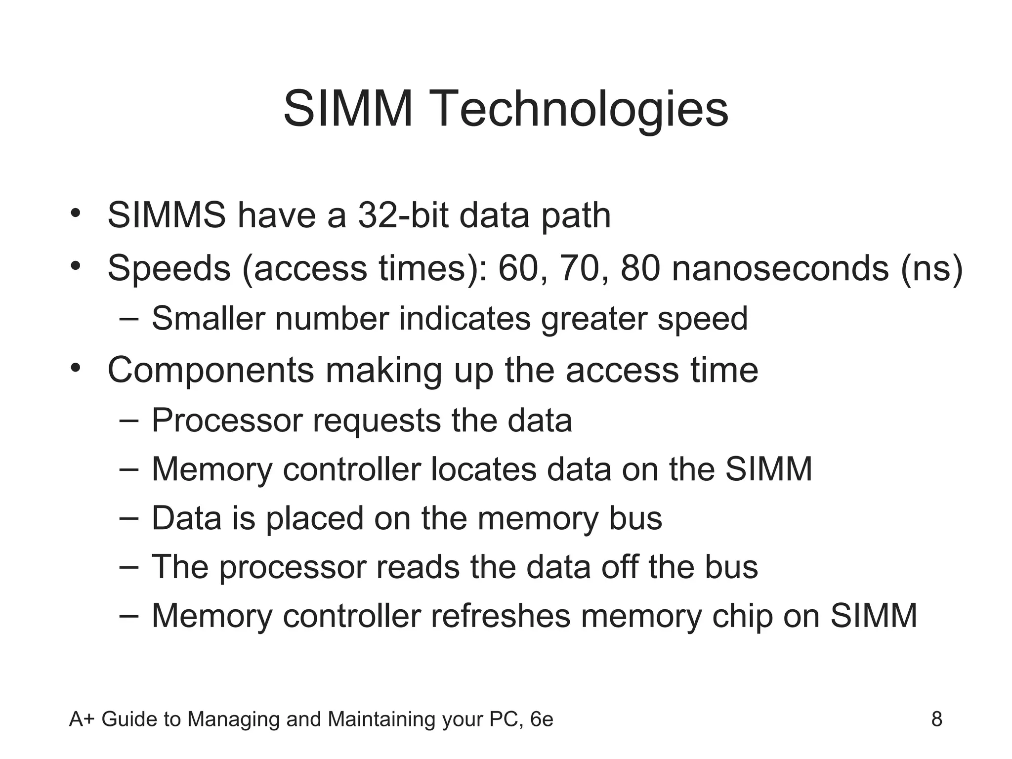 SIMM Technologies SIMMS have a 32-bit data path  Speeds (access times): 60, 70, 80 nanoseconds (ns) Smaller number indicates greater speed Components making up the access time Processor requests the data Memory controller locates data on the SIMM Data is placed on the memory bus The processor reads the data off the bus Memory controller refreshes memory chip on SIMM  