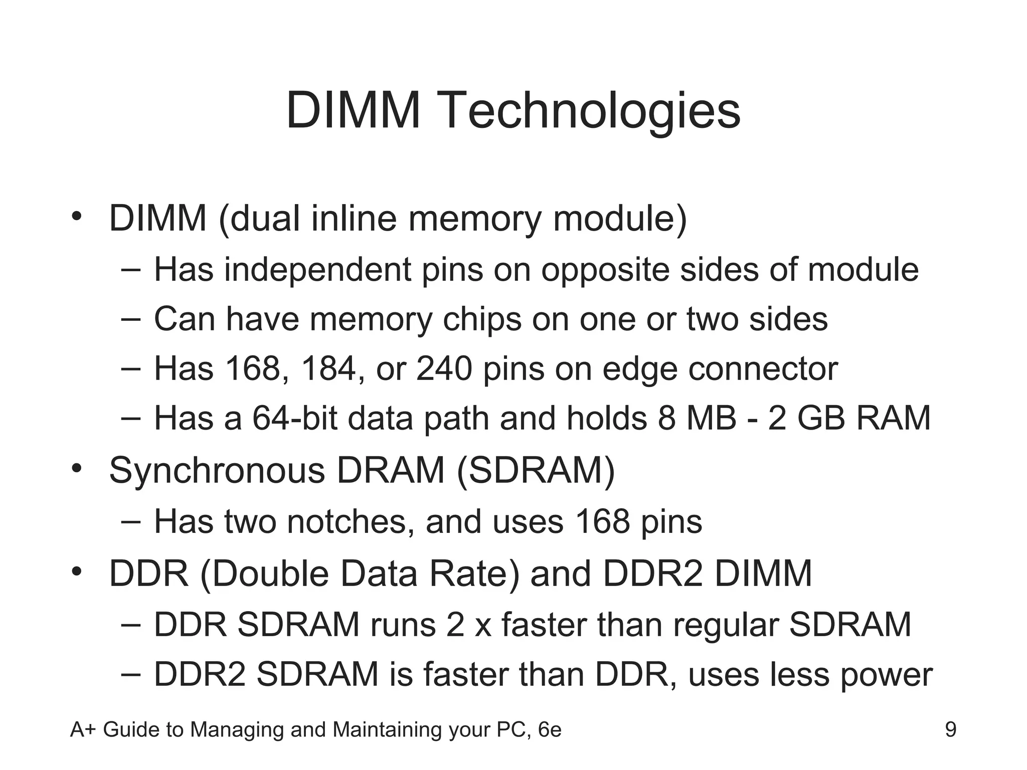 DIMM Technologies DIMM (dual inline memory module) Has independent pins on opposite sides of module Can have memory chips on one or two sides Has 168, 184, or 240 pins on edge connector Has a 64-bit data path and holds 8 MB - 2 GB RAM Synchronous DRAM (SDRAM) Has two notches, and uses 168 pins DDR (Double Data Rate) and DDR2 DIMM  DDR SDRAM runs 2 x faster than regular SDRAM DDR2 SDRAM is faster than DDR, uses less power 