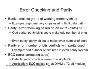 Error Checking and Parity Bank: smallest group of working memory chips Example: eight memory chips used in 8-bit data path Parity: error-checking based on an extra (ninth) bit Odd parity: parity bit is set to make odd number of ones  Even parity: parity bit set to make even number of ones Parity error: number of bits conflicts with parity used Example: odd number of bits read in even parity system ECC (error-correcting code) Detects and corrects an error in a single bit  Application: ECC makes 64-bit DIMM a 72-bit module  