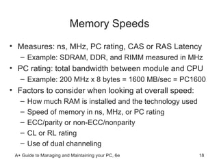 Memory Speeds Measures: ns, MHz, PC rating, CAS or RAS Latency Example: SDRAM, DDR, and RIMM measured in MHz PC rating: total bandwidth between module and CPU  Example: 200 MHz x 8 bytes = 1600 MB/sec = PC1600 Factors to consider when looking at overall speed: How much RAM is installed and the technology used Speed of memory in ns, MHz, or PC rating ECC/parity or non-ECC/nonparity CL or RL rating  Use of dual channeling  