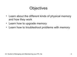 Objectives Learn about the different kinds of physical memory and how they work Learn how to upgrade memory Learn how to troubleshoot problems with memory 