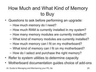 How Much and What Kind of Memory to Buy  Questions to ask before performing an upgrade: How much memory do I need? How much RAM is currently installed in my system? How many memory modules are currently installed?  What kind of memory modules are currently installed?  How much memory can I fit on my motherboard? What kind of memory can I fit on my motherboard? How do I select and purchase the right memory?  Refer to system utilities to determine capacity  Motherboard documentation guides choice of add-ons  