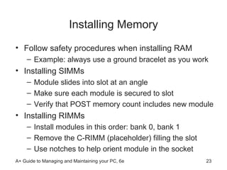 Installing Memory Follow safety procedures when installing RAM Example: always use a ground bracelet as you work Installing SIMMs Module slides into slot at an angle  Make sure each module is secured to slot Verify that POST memory count includes new module Installing RIMMs Install modules in this order: bank 0, bank 1 Remove the C-RIMM (placeholder) filling the slot Use notches to help orient module in the socket 