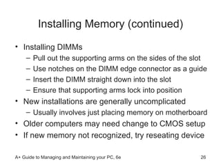 Installing Memory (continued) Installing DIMMs Pull out the supporting arms on the sides of the slot  Use notches on the DIMM edge connector as a guide  Insert the DIMM straight down into the slot Ensure that supporting arms lock into position New installations are generally uncomplicated  Usually involves just placing memory on motherboard Older computers may need change to CMOS setup  If new memory not recognized, try reseating device 
