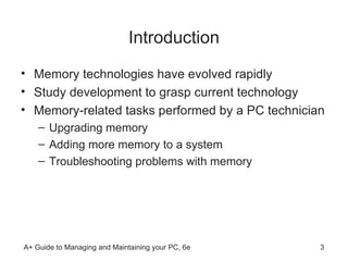 Introduction Memory technologies have evolved rapidly  Study development to grasp current technology Memory-related tasks performed by a PC technician  Upgrading memory Adding more memory to a system  Troubleshooting problems with memory  