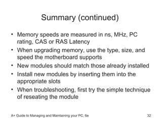 Summary (continued)  Memory speeds are measured in ns, MHz, PC rating, CAS or RAS Latency When upgrading memory, use the type, size, and speed the motherboard supports  New modules should match those already installed Install new modules by inserting them into the appropriate slots When troubleshooting, first try the simple technique of reseating the module 