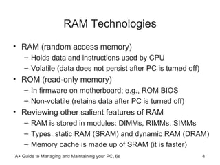 RAM Technologies RAM (random access memory) Holds data and instructions used by CPU  Volatile (data does not persist after PC is turned off)  ROM (read-only memory) In firmware on motherboard; e.g., ROM BIOS  Non-volatile (retains data after PC is turned off) Reviewing other salient features of RAM  RAM is stored in modules: DIMMs, RIMMs, SIMMs Types: static RAM (SRAM) and dynamic RAM (DRAM) Memory cache is made up of SRAM (it is faster)  