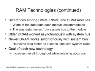 RAM Technologies (continued) Differences among DIMM, RIMM, and SIMM modules Width of the data path each module accommodates The way data moves from system bus to the module  Older DRAM worked asynchronously with system bus Newer DRAM works synchronously with system bus Retrieves data faster as it keeps time with system clock Goal of each new technology Increase overall throughput while retaining accuracy 