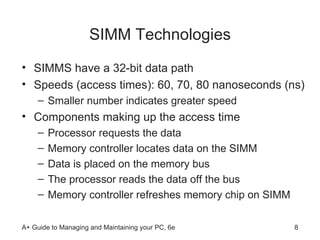 SIMM Technologies SIMMS have a 32-bit data path  Speeds (access times): 60, 70, 80 nanoseconds (ns) Smaller number indicates greater speed Components making up the access time Processor requests the data Memory controller locates data on the SIMM Data is placed on the memory bus The processor reads the data off the bus Memory controller refreshes memory chip on SIMM  