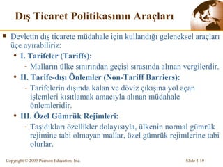 Dış Ticaret Politikasının Araçları   Devletin dış ticarete müdahale için kullandığı geleneksel araçları  üçe  ayırabiliriz : I . Tarifeler  (Tariffs) :  Malların ülke sınırından geçişi sırasında alınan vergilerdir. II . Tarife-dışı  Önlemler (Non-Tariff Barriers) : T arifelerin dışında kalan ve döviz çıkışına yol açan işlemleri kısıtlamak amacıyla   alınan müdahale önlemleridir.  III .  Özel Gümrük Rejimleri : Taşıdıkları özellikler dolayısıyla, ülkenin normal gümrük rejimine tabi olmayan mallar, özel gümrük rejimlerine tabi olurlar . 