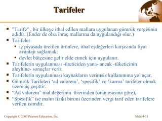 Tarifeler "Tarife" ,  bir ülkeye ithal edilen  mallar a  uygulana n gümrük  vergi sinin adıdır.   (Ender de olsa ihraç mallarına da uygulandığı olur.) Tarifeler  iç piyasada üretilen ürünlere, ithal eşdeğerleri karşısında fiyat avantajı sağlamak; devlet bütçesine gelir elde etmek için uygulanır.  Tarifelerin uygulanması -üreticiden yana- ancak -tüketicinin aleyhine- sonuçlar verir. Tarifelerin uygulanması kaynakların verimsiz kullanımına yol açar.  Gümrük Tarifeleri ‘ad valorem’, ‘spesifik’ ve ‘karma’ tarifeler olmak üzere üç çeşittir. “ Ad valorem” mal değerinin  üzerinden (oran esasına göre),  “ Spesifik” ise malın fiziki birimi üzerinden vergi tarif eden tarifelere verilen isimdir. 