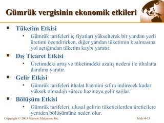 Gümrük vergisinin ekonomik etkileri Tüketim Etkisi Gümrük tarifeleri iç fiyatları yükselterek bir yandan yerli üretimi özendirirken, diğer yandan tüketimin kısılmasına yol açtığından tüketim kaybı  yaratır . Dış Ticaret Etkisi Üretimdeki artış ve tüketimdeki azalış nedeni ile ithalatt a  daralma ya ratır . Gelir Etkisi Gümrük tarifeleri ithalat hacmini sıfıra indirecek kadar yüksek olmadığı sürece hazineye gelir sağlar. Bölüşüm Etkisi Gümrük tarifeleri, ulusal gelirin tüketicilerden üreticilere yeniden bölüşümüne neden olur.  