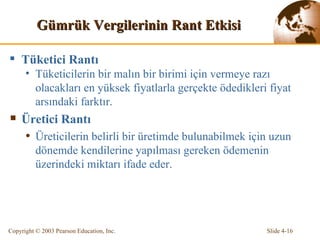 Gümrük Vergi lerin in  Rant Etkisi Tüketici Rantı Tüketicilerin bir malın bir birimi için vermeye razı olacakları en yüksek fiyatlarla gerçekte ödedikleri fiyat arsındaki farktır.  Üretici Rantı Üreticilerin belirli bir üretimde bulunabilmek için uzun dönemde kendilerine yapılması gereken ödemenin üzerindeki miktarı ifade eder.   