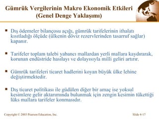 Gümrük Vergi lerin in  Makro Ekonomik Etkiler i  (Genel Denge Yaklaşımı) Dış ödemeler bilançosu açığı, gümrük tarifelerinin ithalatı kısıtladığı ölçüde (ülkenin döviz rezervlerinden tasarruf sağlar) kapanır. Tarifeler toplam talebi yabancı mallardan yerli mallara kaydırarak, korunan endüstride hasılayı ve dolayısıyla milli geliri artırır. Gümrük tarifeleri ticaret hadlerini koyan büyük ülke lehine değiştirmektedir. Dış ticaret politikası ile güdülen diğer bir amaç ise yoksul kesimlere gelir aktarımında bulunmak için zengin kesimin tükettiği lüks mallara tarifeler konmasıdır. 