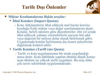 T arife D ı ş ı   Önlemler Miktar Kısıtlamalarına ilişkin araçlar: İthal  Kotalar ı (Import Quotas)  Kota, hükümetlerin ithal edilecek mal hacmi üzerine koyduğu fiziki miktar veya değer sınırlamalarına denir. Kotalar, belirli sürelere göre düzenlenirler. (bir yıl içinde ithal edilecek yabancı otomobillerin sayısını bi n  adet veya değerini bir milyon dolar olarak belirlemek gibi) . Uygulamada kotalar belirlenmiş dış ticaret şirketlerine dağıtılarak kontrol edilir. Tarife Kotaları (Tariff rate Quota) -  Tarife ve kota uygulamasının bir arada uygulandığı araca denir. Kota   dahilinde yapılan ithalata düşük kotayı açan ithalata ise yüksek tarife uygulanır. Bu araç daha çok tarım sektöründe uygulanmaktadır. 