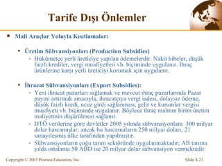 Tarife  Dı ş ı   Ö nlemler Mali Araçlar Yoluyla Kısıtlamalar: Üretim  Sübvansiyonları  (Production Subsidies) Hükümetçe yerli üreticiye yapılan ödemelerdir. Nakit hibeler, düşük faizli krediler, vergi muafiyetleri vb. biçiminde uygulanır. İhraç ürünlerine karşı yerli üreticiyi korumak için uygulanır. İhracat Sübvansiyonları  (Export Subsidies) : Yeni ihracat pazarları sağlamak ve mevcut ihraç pazarlarında Pazar payını artırmak amacıyla , ihracatçıya vergi iadesi, dolaysız ödeme, düşük faiz l i kredi, ucuz girdi sağlanması, gelir ve kurumlar vergisi muafiyeti v b. biçiminde uygulanır. Böylece  ihraç malının birim üretim maliyetinin düşürülmesi  sağlanır. DTÖ verilerine göre devletler 2005 yılında sübvansiyonlara  300 milyar dolar harcamışlar; ancak bu harcamaların 250 milyar doları, 21 sanayileşmiş ülke tarafından yapılmıştır. Sübvansiyonların çoğu tarım sektöründe uygulanmaktadır; AB tarıma yılda ortalama 50 ABD ise 20 milyar dolar sübvansiyon vermektedir. 