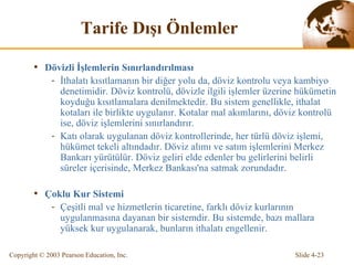 Tarife  Dı ş ı   Ö nlemler Döviz li İşlemlerin Sınırlandırılması İthalatı kısıtlamanın bir diğer yolu da, döviz kontrolu veya kambiyo denetimidir. Döviz kontrolü, dövizle ilgili işlemler üzerine hükümetin koyduğu kısıtlamalara denilmektedir. Bu sistem genellikle, ithalat kotaları ile birlikte uygulanır. Kotalar mal akımlarını, döviz kontrolü ise, döviz işlemlerini sınırlandırır. Katı olarak uygulanan döviz kontrollerinde, her türlü döviz işlemi, hükümet tekeli altındadır. Döviz alımı ve satım işlemlerini Merkez Bankarı yürütülür. Döviz geliri elde edenler bu gelirlerini belirli süreler içerisinde, Merkez Bankası'na satmak zorundadır. Çoklu Kur Sistemi  Ç eşitli mal ve h i zmetlerin ticaretine ,  farklı döviz kurlarının uygulanmasına dayanan bir sistemdir. Bu sistemde, bazı mallara yüksek kur uygulanarak, bunların ithalatı engellenir . 