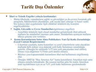 Tarife  Dı ş ı   Ö nlemler İdari ve Teknik Engeller yoluyla kısıtlamalar:  -  Bütün ülkelerde,  vatandaşların  sağlık ve güvenliğini ya da çevreyi korumak  gibi amaçlarla , hükümetlerin çıkardıkları, çok sayıda idari yönerge ve kural vardır.  Söz konusu idari uygulamalar  ilgili oldukları ürünlerin dış ticaretini engelleyebilirler.  Sağlık, Güvenlik ve Çevre Standartları  ( görünmez engeller ) : -  Genellikle ürünlerle ilgili ulusal standartlar geliştirilerek ithal edilecek malların bu standartları taşıması şartı aranır. Standartlara uymayan malların ülkeye girişine izin verilmez.  Kamu Kurumlarının Satın Alma Politikaları:  Yurt İçi Katkı Zorunluluğu  (Local Content Requirements) Çıkartılan yasalarla , kamu  kurumları ve yerel yönetimlerin satın alacakları mallarda belli miktar veya değerde yerli katkı bulunması zorunluluğu getirilir. (Örneğin bir otobüsün %75 inin yerli parçalardan imal edilmiş olması veya değerinin %75inin yerli üretim olması). Böylece yasa kapsamındaki kurumların ithal mal kullanması engellenmiş olur.  Örneğin ABD’de “Buy America Act” kamu kurumlarını Amerikan malı satın almaya zorunlu kılmaktadır. Bu yasanın tarifine göre bir malın Amerikan malı sayılabilmesi için en az %51 yerli katkı bulunması gerekmektedir 