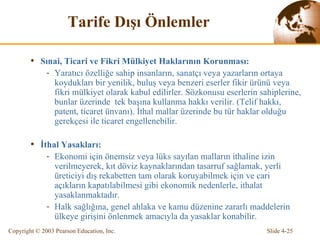 Tarife  Dı ş ı   Ö nlemler Sınai, Ticari ve Fikri Mülkiyet Haklarının Korunması: Yaratıcı özelliğe sahip insanların, sanatçı veya yazarların ortaya koydukları bir yenilik, buluş veya benzeri eserler fikir ürünü veya fikri mülkiyet olarak kabul edilirler.  Sözkonusu  eserlerin sahiplerine, bunla r üzerinde  tek başına kull anma  hakkı verilir.  (Telif hakkı, patent, ticaret ünvanı) . İthal mallar üzerinde bu tür haklar olduğu gerekçesi ile ticaret engellenebilir. İthal Yasakları: Ekonomi için önemsiz veya  l üks sayılan malların ithaline izin verilmeyerek, kıt döviz kaynaklarından tasarruf sağlamak, yerli  üreticiyi  dış rekabetten tam olarak koruyabilmek için ve  cari  açıkların kapatılabilmesi gibi ekonomik nedenlerle, ithalat yasaklanmaktadır.  H alk sağlığına, genel ahlaka ve kamu düzenine zararlı maddelerin ülkeye girişi ni  önlenme k amacıyla da yasaklar konabilir. 