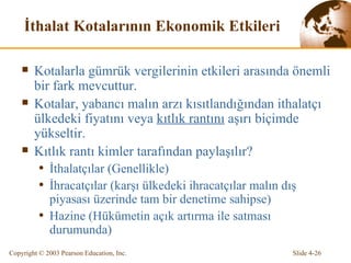 İthalat Kotalarının Ekonomik Etkileri Kotalarla gümrük vergilerinin etkileri arasında önemli bir fark mevcuttur.  Kotalar, yabancı malın arzı kısıtlandığından ithalatçı ülkedeki fiyatını  veya  kıtlık rantını  aşırı biçimde yükseltir. Kıtlık rantı kimler tarafından paylaşılır? İthalatçılar (Genellikle) İhracatçılar (karşı ülkedeki ihracatçılar malın dış piyasası üzerinde tam bir denetime sahipse) Hazine (Hükümetin açık artırma ile satması durumunda) 