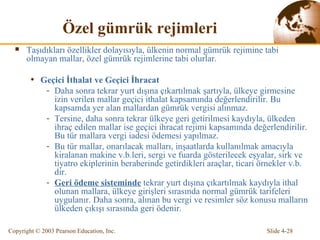 Ö zel gümrük rejimleri Taşıdıkları özellikler dolayısıyla, ülkenin normal gümrük rejimine tabi olmayan mallar, özel gümrük rejimlerine tabi olurlar.  Geçici İthalat ve Geçici İhracat Daha sonra tekrar yurt dışına çıkartılmak şartıyla, ülkeye girmesine izin verilen mallar geçici ithalat kapsamında değerlendirilir. Bu kapsamda yer alan mallardan gümrük vergisi alınmaz. Tersine, daha sonra tekrar ülkeye geri getirilmesi kaydıyla, ülkeden ihraç edilen mallar ise geçici ihracat rejimi kapsamında değerlendirilir. Bu tür mallara vergi iadesi ödemesi yapılmaz. Bu tür mallar, onarılacak malları, inşaatlarda kullanılmak amacıyla kiralanan makine v.b.leri, sergi ve fuarda gösterilecek eşyalar, sirk ve tiyatro ekiplerinin beraberinde getirdikleri araçlar, ticari örnekler   v.b. dir. Geri ödeme sisteminde  t ekrar yurt dışına çıkartılmak kaydıyla ithal olunan mallara, ülkeye girişleri sırasında normal gümrük tarifeleri uygulanır. Daha sonra, alınan bu vergi ve resimler söz konusu malların  ülkeden çıkışı  sırasında geri ödenir. 