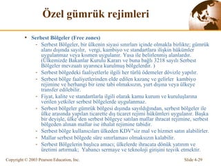 Ö zel gümrük rejimleri Serbest Bölgeler  (Free zones) Serbest Bölgeler, bir ülkenin siyasi sınırları içinde olmakla birlikte; gümrük  alanı dışında sayılır,  vergi, kambiyo   ve standartlara ilişkin hükümler uygulanma z veya kısmen uygulanır.   Yasa ile belirlenmiş  alanlardır. (Ülkemizde  Bakanlar Kurulu Kararı ve buna bağlı 3218 sayılı Serbest Bölgeler mevzuatı uyarınca kurulmuş bölgelerdir.  ) Serbest bölgedeki faaliyetlerle ilgili her türlü ödemeler dövizle yapılır. Serbest bölge faaliyetlerinden elde edilen kazanç ve gelirler  kambiyo rejimine ve herhangi bir izne tabi olmaksızın, yurt dışına veya  ülkeye  transfer edilebilir. Fiyat, kalite ve standartlarla ilgili olarak kamu kurum ve kuruluşlarına verilen yetkiler serbest bölgelerde uygulanmaz. Serbest bölgeler gümrük bölgesi dışında sayıldığından, serbest bölgeler ile  ülke  arasında yapılan ticarette dış ticaret rejimi hükümleri uygulanır. Başka bir deyişle,  ülke’ den serbest bölgeye satılan mallar ihracat rejimine, serbest bölgeden alınan mallar ise ithalat rejimine tabi dir. S erbest bölge kullanıcıları  ülkeden  KDV"siz mal ve hizmet satın alabilirler. Mallar serbest bölgede süre sınırlaması olmaksızın kalabilir. Serbest Bölgelerin  başlıca  amacı;  ülkelerde  ihracat a dönük  yatırım ve üretimi artırmak ;   Yabancı sermaye ve teknoloji girişini  teşvik etmektir. 