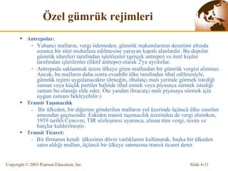 Ö zel gümrük rejimleri Antrepolar: Yabancı malların, vergi ödemeden, gümrük makamlarının denetimi altında uzunca bir süre muhafaza edilmesine yarayan kapalı alanlardır. Bu depolar gümrük idareleri tarafından işletilenler (gerçek antrepo) ve özel kişiler tarafından işletilenler (fiktif antrepo) olarak 2'ye ayrılırlar. Antrepoda saklanmak üzere ülkeye giren mallardan bir gümrük v e rgisi alınmaz. Ancak, bu malların daha sonra evsahibi ülke tarafından ithal edilmesiyle, gümrük rejimi uygulanacaktır   (örneğin, ithalatçı malı yerinde görmek istediği zaman veya  küçük partiler halinde  ithal etmek  veya piyasaya sürmek  istediği zaman bu olanağı elde eder . Öte yandan i hracatçı   malı piyasaya sürmek için uygun zamanı bekleyebilir.) Transit Taşımacılık -  Bir ülkeden, bir diğerine gönderilen malların yol üzerinde üçüncü ülke sınırları arasından geçmesidir. Eskiden transit taşımacılık üzerinden de vergi alınırken, 1959 tarihli Cenevre, TIR sözleşmesi uyarınca, alınan tüm vergi, resim ve harçlar kaldırılmıştır. Transit Ticaret: -  B ir firmanın  kendi  ülke sinin  döviz  varlıklarını  kullanarak, başka bir ülkeden satın aldığı malları, üçüncü bir ülkeye satmasına transit ticaret denir. 