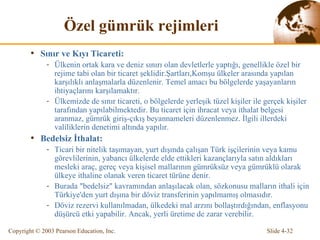 Ö zel gümrük rejimleri Sınır ve Kıyı Ticareti: Ülkenin ortak kara ve deniz sınırı olan devletlerle yaptığı, genellikle özel bir rejime tabi olan bir ticaret şeklidir.Şartları,Komşu ülkeler arasında yapılan karşılıklı anlaşmalarla düzenlenir. Temel amacı bu bölgelerde yaşayanların ihtiyaçlarını karşılamaktır. Ülkemizde de sınır ticareti, o bölgelerde yerleşik tüzel kişiler ile gerçek kişiler tarafından yapılabilmektedir. Bu ticaret için ihracat veya ithalat belgesi aranmaz, gü m rük giriş-çıkış beyannameleri düzenlenmez. İlgili illerdeki valiliklerin denetimi altında yapılır. Bede l siz İthalat: Ticari bir nitelik taşımayan, yurt dışında çalışan Türk işçilerinin veya kamu görevlilerinin,  yabancı ülkelerde elde ettikleri  kazançlarıyla satın aldıkları mesleki araç, gereç veya kişisel mallarının gümrüksüz veya gümrüklü olarak ülkeye ithaline olanak veren ticaret türüne denir. Burada "bedelsiz" kavramından anlaşılacak olan, sözkonusu malların ithali için Türkiye'den yurt dışına bir döviz transferinin yapılmamış olmasıdır. Döviz rezervi kullanılmadan, ülkedeki mal arzını bollaştırdığından, enflasyonu düşürcü etki yapabilir. A ncak , yerli üretime de zarar verebilir. 