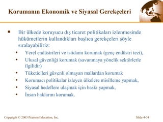 Korumanın Ekonomik ve Siyasal Gerekçeleri Bir ülkede koruyucu dış ticaret politikaları izlenmesinde   hükümetlerin kullandıkları başlıca gerekçeleri şöyle sıralayabiliriz: Yerel endüstrileri ve istidamı korumak (genç endüstri tezi), Ulusal güvenliği korumak (savunmaya yönelik sektörlerle ilgilidir) Tüketicileri güvenli olmayan mallardan korumak Korumacı politikalar izleyen ülkelere misilleme yapmak, Siyasal hedeflere ulaşmak için baskı yapmak, İnsan haklarını korumak. 
