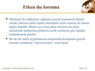 E tken dış koruma Herhangi bir endüstriye sağlanan gerçek korumanın ölçüsü olarak yalnızca nihai mallar üzerindeki tarife oranını ele almak doğru değildir. Bunun için hem nihai mal hem de onun üretiminde kullanılan girdilerin tarife oranlarını göz önünde bulundurmak gerekir.  Bu iki tür tarife uygulamasına dayanarak hesaplanan gerçek koruma oranlarına “etken koruma” oranı denir. 