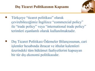 Dış Ticaret Politikasının Kapsam ı Türkçeye “ticaret politikası” olarak çevirebileceğimiz İngilizce “commercial policy” ile “trade policy” veya “international trade policy” terimleri eşanlamlı olarak kullanılmaktadır. Dış  T icaret  P olitikası  Ö demeler  B ilançosunun, cari işlemler hesabında ihracat ve ithalat kalemleri üzerindeki tüm hükümet faaliyetlerini kapsayan bir  tür  dış ekonomi politikasıdır. 