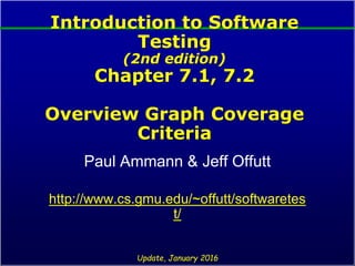 Introduction to Software
Testing
(2nd edition)
Chapter 7.1, 7.2
Overview Graph Coverage
Criteria
Paul Ammann & Jeff Offutt
http://www.cs.gmu.edu/~offutt/softwaretes
t/
Update, January 2016
 