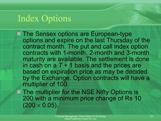 Index Options The Sensex options are European-type options and expire on the last Thursday of the contract month. The put and call index option contracts with 1-month, 2-month and 3-month maturity are available. The settlement is done in cash on a  T  + 1 basis and the prices are based on expiration price as may be decided by the Exchange. Option contracts will have a multiplier of 100.  The multiplier for the NSE Nifty Options is 200 with a minimum price change of Rs 10 (200    0.05). 