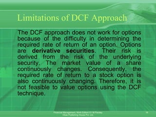 Limitations of DCF Approach The DCF approach does not work for options because of the difficulty in determining the required rate of return of an option. Options are  derivative securities . Their risk is derived from the risk of the underlying security. The market value of a share continuously changes. Consequently, the required rate of return to a stock option is also continuously changing. Therefore, it is not feasible to value options using the DCF technique. 