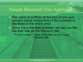 Simple Binomial Tree Approach The value of portfolio at the end of one year remains same irrespective of the increase or decrease in the share price. Since it is a risk-less portfolio, we can use the risk-free rate as the discount rate: PV of Portfolio = Value of Portfolio at end of year /    Discount rate 