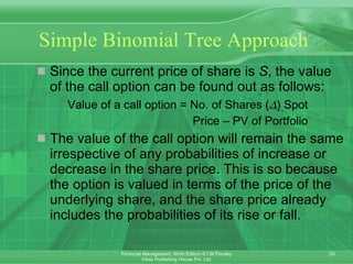 Simple Binomial Tree Approach Since the current price of share is  S , the value of the call option can be found out as follows: Value of a call option = No. of Shares (  ) Spot  Price – PV of Portfolio The value of the call option will remain the same irrespective of any probabilities of increase or decrease in the share price. This is so because the option is valued in terms of the price of the underlying share, and the share price already includes the probabilities of its rise or fall. 