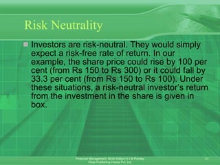 Risk Neutrality Investors are risk-neutral. They would simply expect a risk-free rate of return. In our example, the share price could rise by 100 per cent (from Rs 150 to Rs 300) or it could fall by 33.3 per cent (from Rs 150 to Rs 100). Under these situations, a risk-neutral investor’s return from the investment in the share is given in box. 