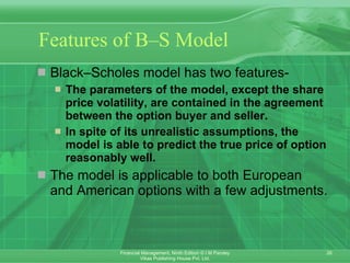 Features of B–S Model Black–Scholes model has two features- The parameters of the model, except the share price volatility, are contained in the agreement between the option buyer and seller.  In spite of its unrealistic assumptions, the model is able to predict the true price of option reasonably well.  The model is applicable to both European and American options with a few adjustments. 