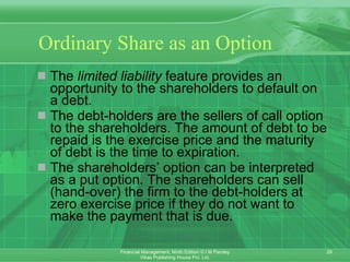 Ordinary Share as an Option The  limited liability  feature provides an opportunity to the shareholders to default on a debt.  The debt-holders are the sellers of call option to the shareholders. The amount of debt to be repaid is the exercise price and the maturity of debt is the time to expiration. The shareholders’ option can be interpreted as a put option. The shareholders can sell (hand-over) the firm to the debt-holders at zero exercise price if they do not want to make the payment that is due. 