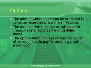 Options The price at which option can be exercised is called an  exercise price  or a  strike price .  The asset on which the put or call option is created is referred to as the  underlying asset . The  option premium  is price that the holder of an option has to pay for obtaining a call or a put option.   
