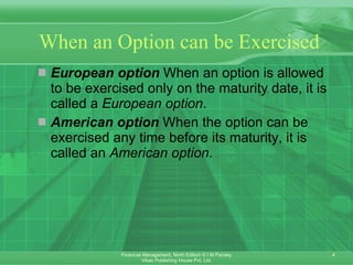 When an Option can be Exercised European option  When an option is allowed to be exercised only on the maturity date, it is called a  European option . American option  When the option can be exercised any time before its maturity, it is called an  American option . 