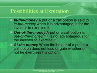 Possibilities  at Expiration In-the-money  A put or a call option is said to  in-the-money  when it is advantageous for the investor to exercise it. Out-of-the-money  A put or a call option is  out-of-the-money  if it is not advantageous for the investor to exercise it. At-the-money  When the holder of a put or a call option does not lose or gain whether or not he exercises his option. 
