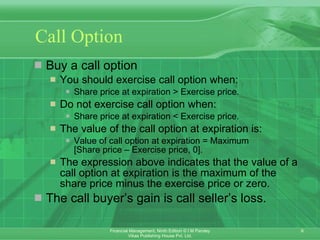 Call Option Buy a call option  You should exercise call option when: Share price at expiration > Exercise price. Do not exercise call option when: Share price at expiration < Exercise price. The value of the call option at expiration is: Value of call option at expiration = Maximum  [Share price – Exercise price, 0]. The expression above indicates that the value of a call option at expiration is the maximum of the share price minus the exercise price or zero. The call buyer’s gain is call seller’s loss. 