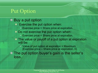 Put Option Buy a put option   Exercise the put option when: Exercise price > Share price at expiration. Do not exercise the put option when: Exercise price < Share price at expiration. The value or payoff of a put option at expiration will be: Value of put option at expiration = Maximum  [Exercise price – Share price at expiration, 0]. The put option buyer’s gain is the seller’s loss. 