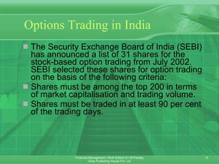 Options Trading in India The Security Exchange Board of India (SEBI) has announced a list of 31 shares for the stock-based option trading from July 2002. SEBI selected these shares for option trading on the basis of the following criteria: Shares must be among the top 200 in terms of market capitalisation and trading volume.  Shares must be traded in at least 90 per cent of the trading days. 
